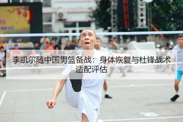 李凯尔随中国男篮备战：身体恢复与杜锋战术适配评估